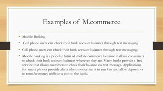 Examples of M.commerce
• Mobile Banking
• Cell phone users can check their bank account balances through text messaging.
• Cell phone users can check their bank account balances through text messaging.
• Mobile banking is a popular form of mobile commerce because it allows consumers
to check their bank account balances wherever they are. Many banks provide a free
service that allows customers to check their balance via text message. Applications
for smart phones provide alerts when money starts to run low and allow depositors
to transfer money without a visit to the bank.
 