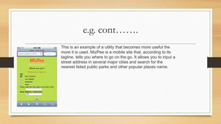 e.g. cont…….
This is an example of a utility that becomes more useful the
more it is used. MizPee is a mobile site that, according to its
tagline, tells you where to go on the go. It allows you to input a
street address in several major cities and search for the
nearest listed public parks and other popular places name.
 