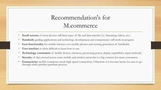 Recommendation's for
M.commerce
• Small screens of most devices still limit types of file and data transfer (i.e. Streaming videos, etc.)
• Standards guiding applications and technology development and connection(s) still work-in-progress
• Less functionality for mobile internet over mobile phones and existing generation of handhelds
• User interface is often difficult to learn how to use
• Technology constraints of mobile devices (memory, processing power, display capabilities, input methods)
• Security of data moved across some mobile and wireless networks is a big concern for many consumers.
• Connectivity: mobile commerce needs high speed connectivity. Otherwise it is become hectic for user to go
through entire product purchase process.
 