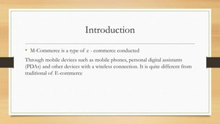 Introduction
• M-Commerce is a type of e - commerce conducted
Through mobile devices such as mobile phones, personal digital assistants
(PDAs) and other devices with a wireless connection. It is quite different from
traditional of E-commerce
 