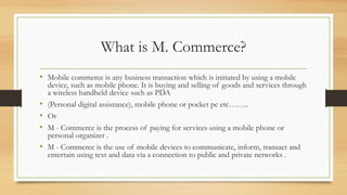 What is M. Commerce?
• Mobile commerce is any business transaction which is initiated by using a mobile
device, such as mobile phone. It is buying and selling of goods and services through
a wireless handheld device such as PDA
• (Personal digital assistance), mobile phone or pocket pc etc……..
• Or
• M - Commerce is the process of paying for services using a mobile phone or
personal organizer .
• M - Commerce is the use of mobile devices to communicate, inform, transact and
entertain using text and data via a connection to public and private networks .
 