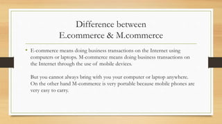 Difference between
E.commerce & M.commerce
• E-commerce means doing business transactions on the Internet using
computers or laptops. M-commerce means doing business transactions on
the Internet through the use of mobile devices.
But you cannot always bring with you your computer or laptop anywhere.
On the other hand M-commerce is very portable because mobile phones are
very easy to carry.
 