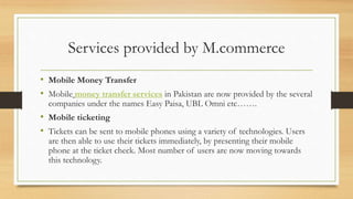 Services provided by M.commerce
• Mobile Money Transfer
• Mobile money transfer services in Pakistan are now provided by the several
companies under the names Easy Paisa, UBL Omni etc…….
• Mobile ticketing
• Tickets can be sent to mobile phones using a variety of technologies. Users
are then able to use their tickets immediately, by presenting their mobile
phone at the ticket check. Most number of users are now moving towards
this technology.
 