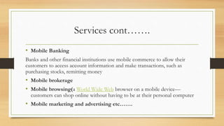 Services cont…….
• Mobile Banking
Banks and other financial institutions use mobile commerce to allow their
customers to access account information and make transactions, such as
purchasing stocks, remitting money
• Mobile brokerage
• Mobile browsing(a World Wide Web browser on a mobile device—
customers can shop online without having to be at their personal computer
• Mobile marketing and advertising etc…….
 