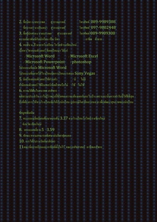 2. ชื่อบิดา นายบรรพต สุวรรณภาคย์ โทรศัพท์ 089-9989308
ชื่อมารดา นางจินตนา สุวรรณภาคย์ โทรศัพท์ 097-9802448
3. ชื่อผู้ปกครอง นายบรรพต สุวรรณภาคย์ โทรศัพท์089-9989308
ความเกี่ยวพันธ์กับนักเรียน เป็น บิดา อาชีพ ค้าขาย
4. จบชั้น ม.3 มาจากโรงเรียน โกวิทธารงเชียงใหม่
เนื้อหา/วิชาคอมพิวเตอร์ ที่เคยเรียนมา ได้แก่
/ Microsoft Word / Microsoft Excel
/ Microsoft Powerpoint / photoshop
โปรแกรมที่ถนัด Microsoft Word
โปรแกรมที่อยากให้โรงเรียนจัดการเรียนการสอน Sony Vegas
5. มีเครื่องคอมพิวเตอร์ใช้ส่วนตัว / มี ไม่มี
ถ้ามีคอมพิวเตอร์ ใช้อินเทอร์เน็ตด้วยหรือไม่ /ใช้ ไม่ใช้
6. ความใฝ่ฝันในอนาคต เภสัชกร
คติธรรมประจาใจ เราไม่รู้ว่าพรุ่งนี้ชีวิตของเราจะต้องเจอกับอะไรบ้าง เพราะฉะนั้นควรทาวันนี้ให้ดีที่สุด
สิ่งที่ต้องการให้ทางโรงเรียนจัดให้กับนักเรียน อุปกรณ์กีฬาที่หลากหลาย เพื่อพัฒนาสุขภาพของนักเรียน
ข้อมูลเพิ่มเติม
7. คะแนนเฉลี่ยมัธยมศึกษาตอนต้น 3.37 จากโรงเรียนโกวิทธารงเชียงใหม่
จังหวัด เชียงใหม่
8. คะแนนเฉลี่ย ม.5 3.59
9. ทักษะ/ความสามารถพิเศษ เล่นกีฬาฟุตบอล
10. การได้รับรางวัลเกียรติบัตร -
11คณะที่อยากเรียนและอาชีพที่ตั้งใจไว้ คณะเภสัชศาสตร์ อาชีพเภสัชกร
 