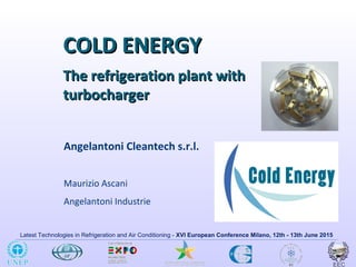Latest Technologies in Refrigeration and Air Conditioning - XVI European Conference Milano, 12th - 13th June 2015
COLD ENERGYCOLD ENERGY
Angelantoni Cleantech s.r.l.
Maurizio Ascani
Angelantoni Industrie
The refrigeration plant withThe refrigeration plant with
turbochargerturbocharger
 