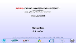 Latest Technologies in Refrigeration and Air Conditioning - XVI European Conference Milano, 12th - 13th June 2015
Marino Bassi
Refr. Advisor
BLENDED LEARNING FOR ALTERNATIVE REFRIGERANTS
in new equipment
safety, efficiency, reliability and containment
Milano, June 2015
 