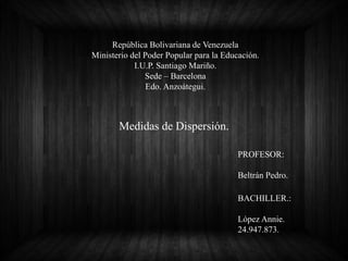 República Bolivariana de Venezuela
Ministerio del Poder Popular para la Educación.
I.U.P. Santiago Mariño.
Sede – Barcelona
Edo. Anzoátegui.
Medidas de Dispersión.
BACHILLER.:
López Annie.
24.947.873.
PROFESOR:
Beltrán Pedro.
 