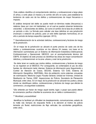 Este análisis identifica el comportamiento delictivo y contravencional a largo plazo
(5 años), a corto plazo (3 meses) y lo corrido del año en curso, para establecer la
tendencia de cada uno de los delitos y contravenciones de mayor frecuencia e
impacto.
El análisis temporal del delito se puede medir en términos reales (frecuencia) o
relativos (tasa por cien mil habitantes), en el cual se pueden observar tendencias
crecientes o decrecientes de delitos, así como el cambio de la tasa de un delito de
un periodo a otro. La fórmula para calcular una tasa delictiva en una jurisdicción
(municipio o estación de policía), para un solo delito (ejemplo: homicidios), en un
año o periodo de tiempo específico (ejemplo: 2013).
** Georreferenciación de la actividad delictiva, contravencional y factores de riesgo
de la jurisdicción.
En el mapa de la jurisdicción se ubicará el punto preciso de cada uno de los
delitos y contravenciones ocurridos en los últimos 24 meses, con base en la
información suministrada por el Sistema de Información Estadística Delincuencial,
Contravencional y Operacional, SIEDCO, con el acompañamiento técnico del
CIEPS. El objetivo de este proceso es identificar las áreas de mayor concentración
delictiva y contravencional en la zona urbana y rural de la jurisdicción.
Se debe tener en cuenta que ciertos delitos, contravenciones y factores de riesgo
no se registran en el SIEDCO. Por consiguiente, se contemplará el uso de otras
fuentes de información tanto internas: Sistema de Información para Seguimiento y
Control de Atención de Casos, SECAD, Sistema 123 CAD, Sistema de
Información Geográfica, SIGPONAL, libro de población; como externas: encuestas
de victimización, Medicina Legal, Fiscalía General, Unidad de Víctimas, Unidad de
Restitución de Tierras, ICBF, Inspecciones de Policía, Secretaría de Planeación
Municipal, entre otras. En el mapa de la jurisdicción se ubicarán los puntos y áreas
donde se identifiquen delitos, contravenciones y factores de riesgo que afecten la
convivencia y la seguridad ciudadana.
*(Se entiende por factor de riesgo aquel evento, lugar, o grupo que pueda alterar
la convivencia pacífica o facilitar la ocurrencia de un delito o contravención.)
** Movilidad y accesibilidad
Identificar la facilidad y/o dificultad de desplazamiento, comunicaciones, estado de
la malla vial, tiempos de respuesta frente a la atención al motivo de policía
terrestre y/o fluvial, restricciones de flujo vehicular, los accidentes geográficos,
entre otros.
 