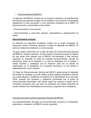  Direccionamiento del MNVCC
La ejecución del MNVCC contará con un proceso de asesoría y acompañamiento
permanente que garantice el ajuste de las unidades a los principios y metodología
establecidos en este documento y a las directrices impartidas por la DISEC. El
direccionamiento se desarrollará en dos niveles:
• Direccionamiento a nivel nacional
• Direccionamiento a nivel local: regiones, metropolitanas y departamentos de
policía
Direccionamiento nacional
La Dirección de Seguridad Ciudadana contará con un grupo encargado de
direccionar, liderar, monitorear, gestionar y evaluar el desarrollo del MNVCC en
todos los niveles de la Institución y a nivel nacional.
El grupo estará conformado por un jefe del Grupo de Direccionamiento Nacional
del MNVCC, oficiales superiores, mandos medios y personal de apoyo. El objetivo
de este grupo será asegurar que el MNVCC sea ejecutado a nivel nacional,
supervisar su desarrollo en todas las unidades desconcentradas, articular las
direcciones, áreas de la Institución y su nivel de despliegue con el modelo, y
demás acciones y estrategias que se requieran para que se ejecute de
conformidad con lo establecido en el presente documento y en las normas o
reglamentaciones que se expidan.
El Grupo de Direccionamiento Nacional del MNVCC velará porque la integridad
del modelo se mantenga y por ello deberá aprobar cualquier propuesta o iniciativa
que pueda alterarlo o modificarlo sin perjuicio de la dependencia de la cual surja.
Como producto del monitoreo y evaluación permanente que el grupo de
direccionamiento desarrollará, este deberá sugerir los cambios o ajustes que se
consideren necesarios para que todos los elementos del modelo respondan de
manera efectiva a las necesidades de convivencia y seguridad de la ciudadanía.
Funciones del Grupo de Direccionamiento Nacional del MNVCC
Las responsabilidades del grupo de direccionamiento nacional en el despliegue,
seguimiento y evaluación del MNVCC son las siguientes:
 