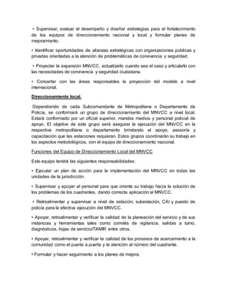 • Supervisar, evaluar el desempeño y diseñar estrategias para el fortalecimiento
de los equipos de direccionamiento nacional y local y formular planes de
mejoramiento.
• Identificar oportunidades de alianzas estratégicas con organizaciones públicas y
privadas orientadas a la atención de problemáticas de convivencia y seguridad.
• Proyectar la expansión MNVCC, actualizarlo cuando sea el caso y articularlo con
las necesidades de convivencia y seguridad ciudadana.
• Concertar con las áreas responsables la proyección del modelo a nivel
internacional.
Direccionamiento local.
Dependiendo de cada Subcomandante de Metropolitana o Departamento de
Policía, se conformará un grupo de direccionamiento del MNVCC a nivel local.
Estará conformado por un oficial superior, mandos medios y personal policial de
apoyo. El objetivo de este grupo será asegurar la ejecución del MNVCC en la
respectiva metropolitana o departamento brindando el apoyo, asesoría y
capacitación que las estaciones requieran. Estos grupos coordinarán su trabajo en
los aspectos metodológicos, con el equipo de direccionamiento nacional.
Funciones del Equipo de Direccionamiento Local del MNVCC
Este equipo tendrá las siguientes responsabilidades:
• Ejecutar un plan de acción para la implementación del MNVCC en todas las
unidades de la jurisdicción.
• Supervisar y apoyar al personal para que oriente su trabajo hacia la solución de
los problemas de los cuadrantes, dando correcta aplicación al MNVCC.
• Retroalimentar y supervisar a nivel de estación, subestación, CAI y puesto de
policía para la efectiva ejecución del MNVCC.
• Apoyar, retroalimentar y verificar la calidad de la planeación del servicio y de sus
instancias y herramientas tales como comités de vigilancia, salidas a turno,
diagnósticos, hojas de servicio/TAMIR entre otros.
• Apoyar, retroalimentar y verificar la calidad de los procesos de acercamiento a la
comunidad como el puerta a puerta y la atención al número del cuadrante.
• Formular y hacer seguimiento a los planes de mejora.
 