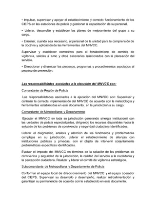 • Impulsar, supervisar y apoyar el establecimiento y correcto funcionamiento de los
CIEPS en las estaciones de policía y gestionar la capacitación de su personal.
• Liderar, desarrollar y establecer los planes de mejoramiento del grupo a su
cargo.
• Entrenar, cuando sea necesario, al personal de la unidad para la comprensión de
la doctrina y aplicación de las herramientas del MNVCC.
Supervisar y establecer correctivos para el fortalecimiento de comités de
vigilancia, salidas a turno y otros escenarios relacionados con la planeación del
servicio.
• Direccionar y dinamizar los procesos, programas y procedimientos asociados al
proceso de prevención.
Las responsabilidades asociadas a la ejecución del MNVCC son:
Comandante de Región de Policía
Las responsabilidades asociadas a la ejecución del MNVCC son: Supervisar y
controlar la correcta implementación del MNVCC de acuerdo con la metodología y
herramientas establecidas en este documento, en la jurisdicción a su cargo.
Comandante de Metropolitana y Departamento
Ejecutar el MNVCC en toda su jurisdicción generando sinergia institucional con
las unidades de policía especializadas, dirigiendo los recursos disponibles hacia la
solución de los problemas de convivencia y seguridad ciudadana identificados.
Liderar el diagnóstico, análisis y atención de los fenómenos y problemáticas
complejas en su jurisdicción. Liderar el establecimiento de alianzas con
instituciones públicas y privadas, con el objeto de intervenir conjuntamente
problemáticas específicas identificadas.
Evaluar el impacto del MNVCC en términos de la solución de los problemas de
convivencia y seguridad de la jurisdicción, la calidad del servicio a la ciudadanía y
la percepción ciudadana. Realizar y liderar el comité de vigilancia estratégico.
Subcomandante de Metropolitana y Departamento de Policía
Conformar el equipo local de direccionamiento del MNVCC y el equipo operador
del CIEPS. Supervisar su desarrollo y desempeño, realizar retroalimentación y
garantizar su permanencia de acuerdo con lo establecido en este documento.
 