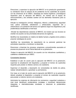 Direccionar y supervisar la ejecución del MNVCC en la jurisdicción garantizando
su orientación hacia la solución de los problemas de los cuadrantes de acuerdo
con las directrices de la DISEC. Garantizar los medios logísticos y tecnológicos
requeridos para la ejecución del MNVCC, de manera que el equipo de
direccionamiento y las unidades cuenten con los elementos necesarios para su
ejecución.
Articular la investigación criminal, inteligencia, infancia y adolescencia, seguridad
rural, policía ambiental, antiextorsión y antisecuestro, seguridad vial y
antinarcóticos a la prestación del servicio de vigilancia según los diagnósticos y las
problemáticas identificadas a nivel local.
Articular las dependencias asesoras al MNVCC, de manera que sus recursos se
orienten de acuerdo con las prioridades del servicio de vigilancia.
Identificar las necesidades en materia de talento humano y logístico de la unidad y
proponer estrategias de acción.
Identificar las necesidades de capacitación de su personal, gestionar las
actividades requeridas y monitorear su desarrollo.
Direccionar y dinamizar los procesos, programas y procedimientos asociados al
proceso de prevención de la Policía Nacional en su jurisdicción.
Evaluar la ejecución del MNVCC de acuerdo con los indicadores cuantitativos y
cualitativos establecidos por DISEC.
Comandante Operativo
Establecer el plan de acción para la ejecución del MNVCC en la jurisdicción,
supervisar la actualización del diagnóstico y proyectar el número de cuadrantes
requerido para prestar un efectivo servicio a la ciudadanía.
Supervisar el desarrollo y desempeño de comandantes de distrito de policía,
realizar retroalimentación y garantizar su permanencia.
Con base en el plan de acción para la ejecución del MNVCC en la jurisdicción,
deberá actualizar el diagnóstico y proyectar el número de cuadrantes requerido
para prestar un efectivo servicio a la ciudadanía.
Administrar los sistemas de información de convivencia y seguridad ciudadana a
nivel local. Identificará problemáticas complejas y coordinará intervenciones
integradas e interinstitucionales orientadas a solucionar la problemática
identificada.
 
