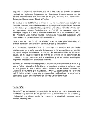 esquema de vigilancia comunitaria que en el año 2010 se convirtió en el Plan
Nacional de Vigilancia Comunitaria por Cuadrantes implementándose en las
policías metropolitanas con cobertura en Bogotá, Medellín, Cali, Barranquilla,
Cartagena, Bucaramanga, Cúcuta y Pereira.
El objetivo inicial del Plan fue optimizar el servicio de vigilancia que cumplían las
unidades policiales, mediante la orientación estratégica del dispositivo en unidades
territoriales pequeñas (cuadrantes), a partir de una articulación más estrecha con
las autoridades locales. Posteriormente el PNVCC fue relanzado como la
estrategia integral de la Policía Nacional en el marco de la iniciativa del Gobierno
del Presidente Juan Manuel Santos, denominada “Seguridad ciudadana: Una
Política Nacional para la Prosperidad Democrática”.
Para el año 2011 el PNVCC se extendió a los 50 municipios priorizados, 10
distritos especiales y las ciudades de Neiva, Ibagué y Villavicencio.
Los resultados alcanzados con la aplicación del PNVCC han impactado
positivamente en la lucha contra la delincuencia, en la generación de un servicio
de policía integral, transparente y coordinado, en el fortalecimiento del trabajo en
equipo, en la solución efectiva de motivos de policía, en la construcción de
confianza y corresponsabilidad con la ciudadanía y las autoridades locales para
responder a necesidades específicas del sector.
Teniendo en consideración la experiencia adquirida con la aplicación del PNVCC y
que la Policía Nacional de Colombia se ha constituido en referente del tema frente
a otros países, el mando institucional lo actualiza en el Modelo Nacional de
Vigilancia Comunitaria por Cuadrantes, MNVCC, estableciendo un concepto
metodológico innovador para dar solución a las problemáticas de seguridad y
convivencia que se presenten tanto en el sector urbano como rural.
DEFINICIÓN:
El MNVCC es la metodología de trabajo del servicio de policía orientada a la
identificación y solución de las problemáticas y manifestaciones de violencia y
criminalidad que atentan contra la convivencia y seguridad ciudadana en el
contexto urbano y rural.
 