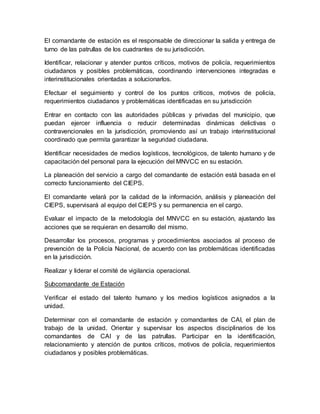 El comandante de estación es el responsable de direccionar la salida y entrega de
turno de las patrullas de los cuadrantes de su jurisdicción.
Identificar, relacionar y atender puntos críticos, motivos de policía, requerimientos
ciudadanos y posibles problemáticas, coordinando intervenciones integradas e
interinstitucionales orientadas a solucionarlos.
Efectuar el seguimiento y control de los puntos críticos, motivos de policía,
requerimientos ciudadanos y problemáticas identificadas en su jurisdicción
Entrar en contacto con las autoridades públicas y privadas del municipio, que
puedan ejercer influencia o reducir determinadas dinámicas delictivas o
contravencionales en la jurisdicción, promoviendo así un trabajo interinstitucional
coordinado que permita garantizar la seguridad ciudadana.
Identificar necesidades de medios logísticos, tecnológicos, de talento humano y de
capacitación del personal para la ejecución del MNVCC en su estación.
La planeación del servicio a cargo del comandante de estación está basada en el
correcto funcionamiento del CIEPS.
El comandante velará por la calidad de la información, análisis y planeación del
CIEPS, supervisará al equipo del CIEPS y su permanencia en el cargo.
Evaluar el impacto de la metodología del MNVCC en su estación, ajustando las
acciones que se requieran en desarrollo del mismo.
Desarrollar los procesos, programas y procedimientos asociados al proceso de
prevención de la Policía Nacional, de acuerdo con las problemáticas identificadas
en la jurisdicción.
Realizar y liderar el comité de vigilancia operacional.
Subcomandante de Estación
Verificar el estado del talento humano y los medios logísticos asignados a la
unidad.
Determinar con el comandante de estación y comandantes de CAI, el plan de
trabajo de la unidad. Orientar y supervisar los aspectos disciplinarios de los
comandantes de CAI y de las patrullas. Participar en la identificación,
relacionamiento y atención de puntos críticos, motivos de policía, requerimientos
ciudadanos y posibles problemáticas.
 