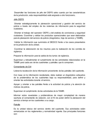 Desarrollar las funciones de jefe del CIEPS salvo cuando por las características
de la jurisdicción, esta responsabilidad esté asignada a otro funcionario.
Jefe CIEPS
Orientar estratégicamente la planeación operacional y gestión del servicio de
policía a través del empleo de los sistemas de información para la seguridad
ciudadana.
Orientar el trabajo del operador CIEPS y del analista de convivencia y seguridad
ciudadana. Coordinar y validar los productos operacionales que sean elaborados
para la planeación del servicio de policía (diagnóstico, hoja de servicio y TAMIR).
Validar la información que suministra el SIEDCO frente a los casos presentados
en la jurisdicción de la unidad.
Coordinar la elaboración de los insumos para la realización de los comités de
vigilancia.
Preparar la información para la salida de los turnos de vigilancia.
Supervisar y retroalimentar el cumplimiento de las actividades relacionadas en la
TAMIR para cada uno de los cuadrantes y patrullas que lo componen.
Comandante de CAI
Liderar la recolección de la información proveniente de las patrullas del cuadrante.
Con base en la información recolectada, debe realizar un diagnóstico exhaustivo
de la problemática de los cuadrantes bajo su responsabilidad, para definir y
orientar las actividades durante el servicio.
Apoyar y orientar a las patrullas frente a la actividad de policía y la atención de
motivos de policía.
Supervisar el cumplimiento de las actividades de la TAMIR.
Informar sobre novedades y problemáticas de mayor complejidad de manera
oportuna al comandante de estación, con el fin de poder definir la planeación del
servicio a tiempo en los cuadrantes a su cargo.
Patrulla
Es la unidad básica del servicio dentro del cuadrante. Sus actividades están
enmarcadas en los reglamentos y normatividad vigente. Sus principales funciones
son:
 