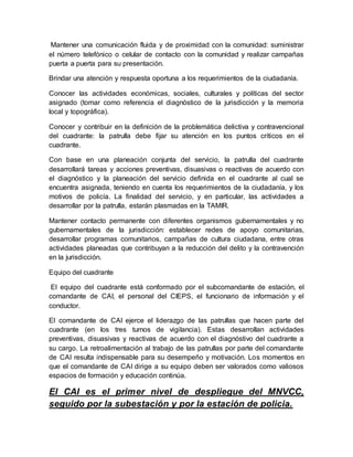 Mantener una comunicación fluida y de proximidad con la comunidad: suministrar
el número telefónico o celular de contacto con la comunidad y realizar campañas
puerta a puerta para su presentación.
Brindar una atención y respuesta oportuna a los requerimientos de la ciudadanía.
Conocer las actividades económicas, sociales, culturales y políticas del sector
asignado (tomar como referencia el diagnóstico de la jurisdicción y la memoria
local y topográfica).
Conocer y contribuir en la definición de la problemática delictiva y contravencional
del cuadrante: la patrulla debe fijar su atención en los puntos críticos en el
cuadrante.
Con base en una planeación conjunta del servicio, la patrulla del cuadrante
desarrollará tareas y acciones preventivas, disuasivas o reactivas de acuerdo con
el diagnóstico y la planeación del servicio definida en el cuadrante al cual se
encuentra asignada, teniendo en cuenta los requerimientos de la ciudadanía, y los
motivos de policía. La finalidad del servicio, y en particular, las actividades a
desarrollar por la patrulla, estarán plasmadas en la TAMIR.
Mantener contacto permanente con diferentes organismos gubernamentales y no
gubernamentales de la jurisdicción: establecer redes de apoyo comunitarias,
desarrollar programas comunitarios, campañas de cultura ciudadana, entre otras
actividades planeadas que contribuyan a la reducción del delito y la contravención
en la jurisdicción.
Equipo del cuadrante
El equipo del cuadrante está conformado por el subcomandante de estación, el
comandante de CAI, el personal del CIEPS, el funcionario de información y el
conductor.
El comandante de CAI ejerce el liderazgo de las patrullas que hacen parte del
cuadrante (en los tres turnos de vigilancia). Estas desarrollan actividades
preventivas, disuasivas y reactivas de acuerdo con el diagnóstivo del cuadrante a
su cargo. La retroalimentación al trabajo de las patrullas por parte del comandante
de CAI resulta indispensable para su desempeño y motivación. Los momentos en
que el comandante de CAI dirige a su equipo deben ser valorados como valiosos
espacios de formación y educación continúa.
El CAI es el primer nivel de despliegue del MNVCC,
seguido por la subestación y por la estación de policia.
 