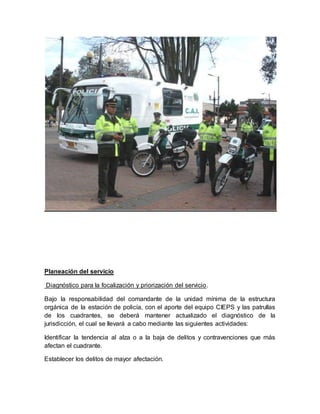 Planeación del servicio
Diagnóstico para la focalización y priorización del servicio.
Bajo la responsabilidad del comandante de la unidad mínima de la estructura
orgánica de la estación de policía, con el aporte del equipo CIEPS y las patrullas
de los cuadrantes, se deberá mantener actualizado el diagnóstico de la
jurisdicción, el cual se llevará a cabo mediante las siguientes actividades:
Identificar la tendencia al alza o a la baja de delitos y contravenciones que más
afectan el cuadrante.
Establecer los delitos de mayor afectación.
 
