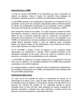 Hoja de Servicio y TAMIR
La hoja de servicio (HS)/TAMIR es la herramienta que guía el desarrollo del
servicio de vigilancia. Indica al equipo del cuadrante cómo desplegar las
actividades orientadas a prevenir o controlar las problemáticas identificadas.
La HS/TAMIR responde a las problemáticas registradas en el diagnóstico de los
cuadrantes. Cada una de las actividades programadas tendrá la intención expresa
de atender las problemáticas identificadas en los cuadrantes y será el resultado
del proceso de priorización y focalización por parte de comandantes y CIEPS.
Esta herramienta consta de dos partes: 1) La hoja de servicio muestra los límites
del cuadrante y presenta un resumen de la situación delictiva del cuadrante, con el
objeto de que el personal comprenda mejor las condiciones de seguridad y
convivencia de la jurisdicción en el cual presta su servicio a la ciudadanía. 2) La
TAMIR es la herramienta en la cual se establecen las actividades detalladas que la
patrulla deberá desarrollar durante su turno de vigilancia. Estas actividades
tendrán una relación directa con las problemáticas y las condiciones de tiempo,
modo y lugar descritas en la hoja de servicio.
En la HS/TAMIR y durante el turno de vigilancia, no se programan metas
relacionadas con incautaciones o capturas. Estos resultados provienen de las
actividades focalizadas en los puntos críticos, las cuales se orientarán hacia la
prevención y la solución de las problemáticas de los cuadrantes.
La HS/TAMIR se elaborará de manera semanal pero se supervisará al final de
cada turno de vigilancia. Las actividades definidas en la TAMIR serán propuestas
y aprobadas en el comité de vigilancia.
Las unidades llevarán un estricto control del nivel de cumplimiento y efectividad de
las actividades programadas en la TAMIR y del desempeño de las patrullas frente
a las actividades programadas.
Protocolo de salida a turno
En cada una de las unidades de policía, el comandante de estación es el
responsable de la salida a turno. Luego de haber definido las horas de la salida a
los diferentes turnos de vigilancia, el comandante, reunido en la sala CIEPS con el
personal que conforma las patrullas de sus cuadrantes, durante un tiempo
razonable previo al inicio del turno, debe asegurase de verificar novedades de
personal, armamento y vehículos (por cada cuadrante), el estado anímico del
personal y la buena presentación y uniformidad del mismo.
 