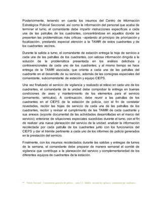 Posteriormente, teniendo en cuenta los insumos del Centro de Información
Estratégica Policial Seccional, así como la información del personal que acaba de
terminar el turno, el comandante debe impartir instrucciones específicas a cada
una de las patrullas de los cuadrantes, concentrándose en aquellos donde se
presentan las problemáticas más críticas –apelando al principio de priorización y
focalización-, prestando especial atención a la TAMIR de estos cuadrantes y de
los cuadrantes vecinos.
Durante la salida a turno, el comandante de estación entrega la hoja de servicio a
cada una de las patrullas de los cuadrantes, con valiosa información dirigida a la
solución de la problemática presentada en los análisis delictivos y
contravencionales de cada uno de los cuadrantes; y al mismo tiempo se hace
entrega de la TAMIR asociada, que orienta a cada una de las patrullas del
cuadrante en el desarrollo de su servicio, además de las consignas especiales del
comandante, subcomandante de estación y equipo CIEPS.
Una vez finalizado el servicio de vigilancia y realizado el relevo en cada uno de los
cuadrantes, el comandante de la unidad debe comprobar la entrega en buenas
condiciones de aseo y mantenimiento de los elementos para el servicio
(armamento, vehículos). A continuación, debe reunir a las patrullas de los
cuadrantes en el CIEPS de la estación de policía, con el fin de constatar
novedades, recibir las hojas de servicio de cada una de las patrullas de los
cuadrantes, recibir y revisar el cumplimiento de las TAMIR de cada cuadrante y
sus anexos (soporte documental de las actividades desarrolladas en el marco del
servicio); enterarse de situaciones especiales sucedidas durante el turno, con el fin
de realizar una nueva planeación del servicio de la unidad, analizar la información
recolectada por cada patrulla de los cuadrantes junto con los funcionarios del
CIEPS y dar el trámite pertinente a cada uno de los informes de policía generados
en la prestación del servicio.
Finalmente, con los insumos recolectados durante las salidas y entregas de turnos
de la semana, el comandante debe preparar de manera semanal el comité de
vigilancia que contribuya a la planeación del servicio y complementariedad de los
diferentes equipos de cuadrantes de la estación.
** Policía Nacional – Lineamientos generales de política - tomo 2.2. Modelo nacional de vigilancia comunitaria por cuadrantes.
 