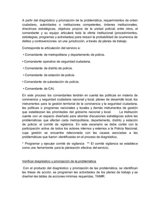 A partir del diagnóstico y priorización de la problemática, requerimientos de orden
ciudadano, autoridades o instituciones competentes, órdenes institucionales,
directrices estratégicas, objetivos propios de la unidad policial, entre otros, el
comandante y su equipo articulará toda la oferta institucional (procedimientos,
estrategias, programas y actividades) para reducir la probabilidad de ocurrencia de
delitos y contravenciones en una jurisdicción, a través de planes de trabajo.
Corresponde la articulación del servicio a:
• Comandante de metropolitana y departamento de policía.
• Comandante operativo de seguridad ciudadana.
• Comandante de distrito de policía.
• Comandante de estación de policía.
• Comandante de subestación de policía.
• Comandante de CAI.
En este proceso los comandantes tendrán en cuenta las políticas en materia de
convivencia y seguridad ciudadana nacional y local, planes de desarrollo local, los
instrumentos para la gestión territorial de la convivencia y la seguridad ciudadana,
las políticas o programas nacionales y locales y demás instrumentos de gestión
que establezcan las prioridades del gobierno nacional y local. La Institución
cuenta con un espacio diseñado para abordar discusiones estratégicas sobre las
problemáticas que afectan cada metropolitana, departamento, distrito y estación
de policía: el comité de vigilancia. En este escenario se debe contar con la
participación activa de todos los actores internos y externos a la Policía Nacional,
cuya gestión se encuentra relacionada con las causas asociadas a las
problemáticas que fueron identificadas en el proceso de diagnóstico.
* Programar y ejecutar comité de vigilancia ** El comité vigilancia se establece
como una herramienta para la planeación efectiva del servicio.
Verificar diagnóstico y priorización de la problemática
Con el producto del diagnóstico y priorización de las problemática, se identifican
las líneas de acción, se programan las actividades de los planes de trabajo y se
diseñan las tablas de acciones mínimas requeridas, TAMIR.
 