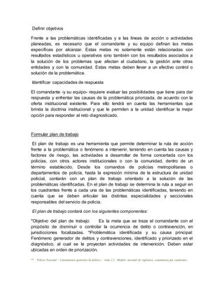 Definir objetivos
Frente a las problemáticas identificadas y a las líneas de acción o actividades
planeadas, es necesario que el comandante y su equipo definan las metas
específicas por alcanzar. Estas metas no solamente están relacionadas con
resultados estadísticos u operativos sino también con los resultados asociados a
la solución de los problemas que afectan al ciudadano, la gestión ante otras
entidades y con la comunidad. Estas metas deben llevar a un efectivo control o
solución de la problemática.
Identificar capacidades de respuesta
El comandante -y su equipo- requiere evaluar las posibilidades que tiene para dar
respuesta y enfrentar las causas de la problemática priorizada, de acuerdo con la
oferta institucional existente. Para ello tendrá en cuenta las herramientas que
brinda la doctrina institucional y que le permiten a la unidad identificar la mejor
opción para responder al reto diagnosticado.
Formular plan de trabajo
El plan de trabajo es una herramienta que permite determinar la ruta de acción
frente a la problemática o fenómeno a intervenir, teniendo en cuenta las causas y
factores de riesgo, las actividades a desarrollar de forma concertada con los
policías, con otros actores institucionales o con la comunidad, dentro de un
término establecido. Desde los comandos de policías metropolitanas o
departamentos de policía, hasta la expresión mínima de la estructura de unidad
policial, contarán con un plan de trabajo orientado a la solución de las
problemáticas identificadas. En el plan de trabajo se determina la ruta a seguir en
los cuadrantes frente a cada una de las problemáticas identificadas, teniendo en
cuenta que se deben articular las distintas especialidades y seccionales
responsables del servicio de policía.
El plan de trabajo contará con los siguientes componentes:
*Objetivo del plan de trabajo: Es la meta que se traza el comandante con el
propósito de disminuir o controlar la ocurrencia de delito o contravención, en
jurisdicciones focalizadas. *Problemática identificada y su causa principal:
Fenómeno generador de delitos y contravenciones, identificado y priorizado en el
diagnóstico, al cual se le proyectan actividades de intervención. Deben estar
ubicadas en orden de priorización.
** Policía Nacional – Lineamientos generales de política - tomo 2.2. Modelo nacional de vigilancia comunitaria por cuadrantes.
 