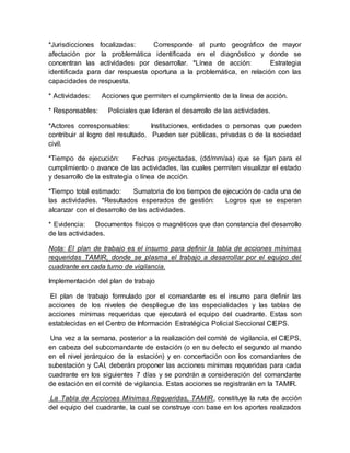 *Jurisdicciones focalizadas: Corresponde al punto geográfico de mayor
afectación por la problemática identificada en el diagnóstico y donde se
concentran las actividades por desarrollar. *Línea de acción: Estrategia
identificada para dar respuesta oportuna a la problemática, en relación con las
capacidades de respuesta.
* Actividades: Acciones que permiten el cumplimiento de la línea de acción.
* Responsables: Policiales que lideran el desarrollo de las actividades.
*Actores corresponsables: Instituciones, entidades o personas que pueden
contribuir al logro del resultado. Pueden ser públicas, privadas o de la sociedad
civil.
*Tiempo de ejecución: Fechas proyectadas, (dd/mm/aa) que se fijan para el
cumplimiento o avance de las actividades, las cuales permiten visualizar el estado
y desarrollo de la estrategia o línea de acción.
*Tiempo total estimado: Sumatoria de los tiempos de ejecución de cada una de
las actividades. *Resultados esperados de gestión: Logros que se esperan
alcanzar con el desarrollo de las actividades.
* Evidencia: Documentos físicos o magnéticos que dan constancia del desarrollo
de las actividades.
Nota: El plan de trabajo es el insumo para definir la tabla de acciones mínimas
requeridas TAMIR, donde se plasma el trabajo a desarrollar por el equipo del
cuadrante en cada turno de vigilancia.
Implementación del plan de trabajo
El plan de trabajo formulado por el comandante es el insumo para definir las
acciones de los niveles de despliegue de las especialidades y las tablas de
acciones mínimas requeridas que ejecutará el equipo del cuadrante. Estas son
establecidas en el Centro de Información Estratégica Policial Seccional CIEPS.
Una vez a la semana, posterior a la realización del comité de vigilancia, el CIEPS,
en cabeza del subcomandante de estación (o en su defecto el segundo al mando
en el nivel jerárquico de la estación) y en concertación con los comandantes de
subestación y CAI, deberán proponer las acciones mínimas requeridas para cada
cuadrante en los siguientes 7 días y se pondrán a consideración del comandante
de estación en el comité de vigilancia. Estas acciones se registrarán en la TAMIR.
La Tabla de Acciones Mínimas Requeridas, TAMIR, constituye la ruta de acción
del equipo del cuadrante, la cual se construye con base en los aportes realizados
 