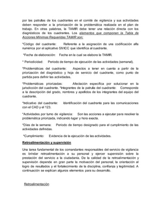 por las patrullas de los cuadrantes en el comité de vigilancia y sus actividades
deben responder a la priorización de la problemática realizada en el plan de
trabajo. En otras palabras, la TAMIR debe tener una relación directa con los
diagnósticos de los cuadrantes. Los elementos que componen la Tabla de
Acciones Mínimas Requeridas TAMIR son:
*Código del cuadrante: Referente a la asignación de una codificación alfa
numérica por el aplicativo SIVICC que identifica al cuadrante.
*Fecha de elaboración: Fecha en la cual se elabora la TAMIR.
* Periodicidad: Periodo de tiempo de ejecución de las actividades (semanal).
*Problemáticas del cuadrante: Aspectos a tener en cuenta a partir de la
priorización del diagnóstico y hoja de servicio del cuadrante, como punto de
partida para definir las actividades.
*Problemáticas priorizadas: Afectación específica por solucionar en la
jurisdicción del cuadrante. *Integrantes de la patrulla del cuadrante: Corresponde
a la descripción del grado, nombres y apellidos de los integrantes del equipo del
cuadrante.
*Indicativo del cuadrante: Identificación del cuadrante para las comunicaciones
con el CAD y el 123.
*Actividades por turno de vigilancia: Son las acciones a ejecutar para resolver la
problemática priorizada, indicando lugar y hora exacta.
*Días de la semana: Periodo de tiempo designado para el cumplimiento de las
actividades definidas.
*Cumplimiento: Evidencia de la ejecución de las actividades.
Retroalimentación y supervisión
Una tarea fundamental de los comandantes responsables del servicio de vigilancia
es brindar retroalimentación a su personal y ejercer supervisión sobre la
prestación del servicio a la ciudadanía. De la calidad de la retroalimentación y
supervisión depende en gran parte la motivación del personal, la orientación al
logro de resultados y el fortalecimiento de la disciplina, confianza y legitimidad. A
continuación se explican algunos elementos para su desarrollo.
Retroalimentación
 