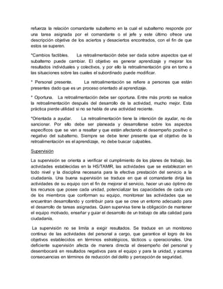 refuerza la relación comandante subalterno en la cual el subalterno responde por
una tarea asignada por el comandante o el jefe y este último ofrece una
descripción objetiva de los aciertos y desaciertos encontrados, con el fin de que
estos se superen.
*Cambios factibles. La retroalimentación debe ser dada sobre aspectos que el
subalterno puede cambiar. El objetivo es generar aprendizaje y mejorar los
resultados individuales y colectivos, y por ello la retroalimentación gira en torno a
las situaciones sobre las cuales el subordinado puede modificar.
* Personal presente. La retroalimentación se refiere a personas que están
presentes dado que es un proceso orientado al aprendizaje.
* Oportuna. La retroalimentación debe ser oportuna. Entre más pronto se realice
la retroalimentación después del desarrollo de la actividad, mucho mejor. Esta
práctica pierde utilidad si no se habla de una actividad reciente.
*Orientada a ayudar. La retroalimentación tiene la intención de ayudar, no de
sancionar. Por ello debe ser planeada y desarrollarse sobre los aspectos
específicos que se van a resaltar y que están afectando el desempeño positivo o
negativo del subalterno. Siempre se debe tener presente que el objetivo de la
retroalimentación es el aprendizaje, no debe buscar culpables.
Supervisión
La supervisión se orienta a verificar el cumplimiento de los planes de trabajo, las
actividades establecidas en la HS/TAMIR, las actividades que se establezcan en
todo nivel y la disciplina necesaria para la efectiva prestación del servicio a la
ciudadanía. Una buena supervisión se traduce en que el comandante dirija las
actividades de su equipo con el fin de mejorar el servicio, hacer un uso óptimo de
los recursos que posee cada unidad, potencializar las capacidades de cada uno
de los miembros que conforman su equipo, monitorear las actividades que se
encuentran desarrollando y contribuir para que se cree un entorno adecuado para
el desarrollo de tareas asignadas. Quien supervisa tiene la obligación de mantener
el equipo motivado, enseñar y guiar el desarrollo de un trabajo de alta calidad para
ciudadanía.
La supervisión no se limita a exigir resultados. Se traduce en un monitoreo
continuo de las actividades del personal a cargo, que garantice el logro de los
objetivos establecidos en términos estratégicos, tácticos u operacionales. Una
deficiente supervisión afecta de manera directa el desempeño del personal y
desembocará en resultados negativos para el equipo y para la unidad, y acarrea
consecuencias en términos de reducción del delito y percepción de seguridad.
 