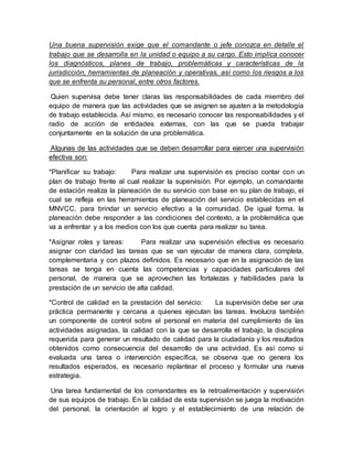 Una buena supervisión exige que el comandante o jefe conozca en detalle el
trabajo que se desarrolla en la unidad o equipo a su cargo. Esto implica conocer
los diagnósticos, planes de trabajo, problemáticas y características de la
jurisdicción, herramientas de planeación y operativas, así como los riesgos a los
que se enfrenta su personal, entre otros factores.
Quien supervisa debe tener claras las responsabilidades de cada miembro del
equipo de manera que las actividades que se asignen se ajusten a la metodología
de trabajo establecida. Así mismo, es necesario conocer las responsabilidades y el
radio de acción de entidades externas, con las que se pueda trabajar
conjuntamente en la solución de una problemática.
Algunas de las actividades que se deben desarrollar para ejercer una supervisión
efectiva son:
*Planificar su trabajo: Para realizar una supervisión es preciso contar con un
plan de trabajo frente al cual realizar la supervisión. Por ejemplo, un comandante
de estación realiza la planeación de su servicio con base en su plan de trabajo, el
cual se refleja en las herramientas de planeación del servicio establecidas en el
MNVCC, para brindar un servicio efectivo a la comunidad. De igual forma, la
planeación debe responder a las condiciones del contexto, a la problemática que
va a enfrentar y a los medios con los que cuenta para realizar su tarea.
*Asignar roles y tareas: Para realizar una supervisión efectiva es necesario
asignar con claridad las tareas que se van ejecutar de manera clara, completa,
complementaria y con plazos definidos. Es necesario que en la asignación de las
tareas se tenga en cuenta las competencias y capacidades particulares del
personal, de manera que se aprovechen las fortalezas y habilidades para la
prestación de un servicio de alta calidad.
*Control de calidad en la prestación del servicio: La supervisión debe ser una
práctica permanente y cercana a quienes ejecutan las tareas. Involucra también
un componente de control sobre el personal en materia del cumplimiento de las
actividades asignadas, la calidad con la que se desarrolla el trabajo, la disciplina
requerida para generar un resultado de calidad para la ciudadanía y los resultados
obtenidos como consecuencia del desarrollo de una actividad. Es así como si
evaluada una tarea o intervención específica, se observa que no genera los
resultados esperados, es necesario replantear el proceso y formular una nueva
estrategia.
Una tarea fundamental de los comandantes es la retroalimentación y supervisión
de sus equipos de trabajo. En la calidad de esta supervisión se juega la motivación
del personal, la orientación al logro y el establecimiento de una relación de
 