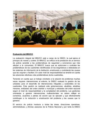 Evaluación del MNVCC
La evaluación integral del MNVCC está a cargo de la DISEC, la cual ejerce el
principio de mando y control. El MNVCC se enfoca en la prestación de un servicio
de policía sensible a las problemáticas de seguridad y convivencia que más
afectan a la comunidad. El MNVCC busca que se solucionen o controlen las
problemáticas de los cuadrantes identificadas en los diagnósticos o detectadas en
los sistemas de información de la Institución, erradicando o controlando las causas
que las originan o facilitan. En cada nivel de responsabilidad se tendrán en cuenta
las soluciones efectivas a las problemáticas de los cuadrantes.
Teniendo en cuenta que un trabajo orientado a la solución de problemas muchas
veces requiere intervenciones al entorno, la DISEC evaluará la gestión de las
unidades para el desarrollo de intervenciones integrales y sostenibles en los
cuadrantes. Esta gestión se realizará ante gobernaciones, alcaldías, alcaldías
menores, entidades del orden distrital o municipal y entidades del orden nacional
según el nivel de responsabilidad y la complejidad del problema. Las gestiones
orientadas a generar intervenciones multisectoriales se deben reflejar en
convenios, acuerdos o planes de acción que se ejecuten y que efectivamente
contribuyan a la reducción o erradicación del problema y las causas que lo
generan.
El servicio de policía involucra a todas las áreas, direcciones operativas,
administrativas y oficinas asesoras de la Policía Nacional y por tanto la DISEC
 