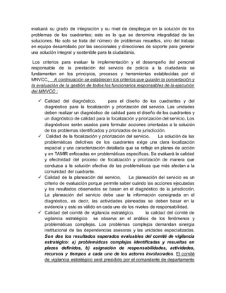 evaluará su grado de integración y su nivel de despliegue en la solución de los
problemas de los cuadrantes; esto es lo que se denomina integralidad de las
soluciones. No solo se trata del número de problemas resueltos, sino del trabajo
en equipo desarrollado por las seccionales y direcciones de soporte para generar
una solución integral y sostenible para la ciudadanía.
Los criterios para evaluar la implementación y el desempeño del personal
responsable de la prestación del servicio de policía a la ciudadanía se
fundamentan en los principios, procesos y herramientas establecidas por el
MNVCC. A continuación se establecen los criterios que guiarán la concertación y
la evaluación de la gestión de todos los funcionarios responsables de la ejecución
del MNVCC :
 Calidad del diagnóstico. para el diseño de los cuadrantes y del
diagnóstico para la focalización y priorización del servicio. Las unidades
deben realizar un diagnóstico de calidad para el diseño de los cuadrantes y
un diagnóstico de calidad para la focalización y priorización del servicio. Los
diagnósticos serán usados para formular acciones orientadas a la solución
de los problemas identificados y priorizados de la jurisdicción.
 Calidad de la focalización y priorización del servicio. La solución de las
problemáticas delictivas de los cuadrantes exige una clara localización
espacial y una caracterización detallada que se refleje en planes de acción
y en TAMIR enfocadas en problemáticas específicas. Se evaluará la calidad
y efectividad del proceso de focalización y priorización de manera que
conduzca a la solución efectiva de las problemáticas que más afectan a la
comunidad del cuadrante.
 Calidad de la planeación del servicio. La planeación del servicio es un
criterio de evaluación porque permite saber cuándo las acciones ejecutadas
y los resultados observados se basan en el diagnóstico de la jurisdicción.
La planeación del servicio debe usar la información consignada en el
diagnóstico, es decir, las actividades planeadas se deben basar en la
evidencia y esto es válido en cada uno de los niveles de responsabilidad.
 Calidad del comité de vigilancia estratégico. la calidad del comité de
vigilancia estratégico se observa en el análisis de los fenómenos y
problemáticas complejas. Los problemas complejos demandan sinergia
institucional de las dependencias asesoras y las unidades especializadas.
Son dos los resultados esperados evaluables del comité de vigilancia
estratégico: a) problemáticas complejas identificadas y resueltas en
plazos definidos, b) asignación de responsabilidades, actividades,
recursos y tiempos a cada uno de los actores involucrados. El comité
de vigilancia estratégico será presidido por el comandante de departamento
 