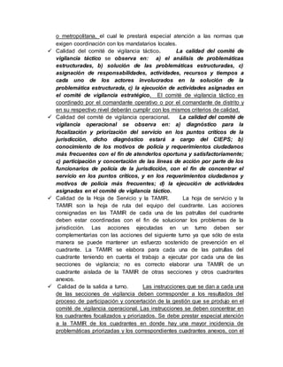 o metropolitana, el cual le prestará especial atención a las normas que
exigen coordinación con los mandatarios locales.
 Calidad del comité de vigilancia táctico. La calidad del comité de
vigilancia táctico se observa en: a) el análisis de problemáticas
estructuradas, b) solución de las problemáticas estructuradas, c)
asignación de responsabilidades, actividades, recursos y tiempos a
cada uno de los actores involucrados en la solución de la
problemática estructurada, c) la ejecución de actividades asignadas en
el comité de vigilancia estratégico. El comité de vigilancia táctico es
coordinado por el comandante operativo o por el comandante de distrito y
en su respectivo nivel deberán cumplir con los mismos criterios de calidad.
 Calidad del comité de vigilancia operacional. La calidad del comité de
vigilancia operacional se observa en: a) diagnóstico para la
focalización y priorización del servicio en los puntos críticos de la
jurisdicción, dicho diagnóstico estará a cargo del CIEPS; b)
conocimiento de los motivos de policía y requerimientos ciudadanos
más frecuentes con el fin de atenderlos oportuna y satisfactoriamente;
c) participación y concertación de las líneas de acción por parte de los
funcionarios de policía de la jurisdicción, con el fin de concentrar el
servicio en los puntos críticos, y en los requerimientos ciudadanos y
motivos de policía más frecuentes; d) la ejecución de actividades
asignadas en el comité de vigilancia táctico.
 Calidad de la Hoja de Servicio y la TAMIR. La hoja de servicio y la
TAMIR son la hoja de ruta del equipo del cuadrante. Las acciones
consignadas en las TAMIR de cada una de las patrullas del cuadrante
deben estar coordinadas con el fin de solucionar los problemas de la
jurisdicción. Las acciones ejecutadas en un turno deben ser
complementarias con las acciones del siguiente turno ya que sólo de esta
manera se puede mantener un esfuerzo sostenido de prevención en el
cuadrante. La TAMIR se elabora para cada una de las patrullas del
cuadrante teniendo en cuenta el trabajo a ejecutar por cada una de las
secciones de vigilancia; no es correcto elaborar una TAMIR de un
cuadrante aislada de la TAMIR de otras secciones y otros cuadrantes
anexos.
 Calidad de la salida a turno. Las instrucciones que se dan a cada una
de las secciones de vigilancia deben corresponder a los resultados del
proceso de participación y concertación de la gestión que se produjo en el
comité de vigilancia operacional. Las instrucciones se deben concentrar en
los cuadrantes focalizados y priorizados. Se debe prestar especial atención
a la TAMIR de los cuadrantes en donde hay una mayor incidencia de
problemáticas priorizadas y los correspondientes cuadrantes anexos, con el
 