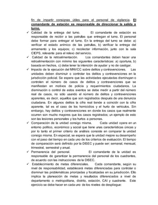 fin de impartir consignas útiles para el personal de vigilancia. El
comandante de estación es responsable de direccionar la salida a
turno.
 Calidad de la entrega del turno. El comandante de estación es
responsable de recibir a las patrullas que entregan el turno. El personal
debe formar para entregar el turno. En la entrega del turno se debe: a)
verificar el estado anímico de las patrullas, b) verificar la entrega del
armamento y los equipos; c) recolectar información, junto con la sala
CIEPS, relevante para el relevo del servicio.
 Calidad de la retroalimentación. Los comandantes deben hacer una
retroalimentación con mínimo las siguientes características: a) oportuna, b)
basada en hechos, c) debe tener la intención de ayudar y no de castigar.
 Impacto de la ejecución del MNVCC sobre delitos y contravenciones. Las
unidades deben disminuir o controlar los delitos y contravenciones en la
jurisdicción policial. Se espera que las actividades ejecutadas disminuyan o
controlen el número de casos de delitos y contravenciones que se
manifiestan en motivos de policía y requerimientos ciudadanos. La
disminución o control de estos eventos se debe medir a partir del número
real de casos, no sólo usando el número de delitos y contravenciones
aparentes, es decir, aquellos que son registrados después de una denuncia
ciudadana. En algunos delitos la cifra real tiende a coincidir con la cifra
aparente, tal es el caso de los homicidios y el hurto de vehículos. Sin
embargo, hay delitos y contravenciones en donde los casos que realmente
ocurren son mucho mayores que los casos registrados; un ejemplo de esto
son las lesiones personales y los hurtos a personas.
 Comparación de la unidad consigo misma. Cada unidad opera en un
entorno político, económico y social que tiene unas características únicas y
por lo tanto el primer criterio de análisis consiste en comparar la unidad
consigo misma. En especial, se espera que la unidad mejore su desempeño
con el paso del tiempo en cada uno de los criterios de evaluación. El tiempo
de comparación será definido por la DISEC y puede ser: semanal, mensual,
trimestral, semestral y anual.
 Permanencia del personal. El comandante de la unidad es
responsable de garantizar la permanencia del personal de los cuadrantes,
de acuerdo con las instrucciones de la DISEC.
 Establecimiento de metas diferenciales. Cada comandante, según su
nivel de responsabilidad, establecerá metas diferenciadas para controlar o
disminuir las problemáticas priorizadas y focalizadas en su jurisdicción. Ello
implica la planeación de metas y resultados diferenciados a nivel de
departamento o metropolitana, distrito, estación, CAI y cuadrante. Este
ejercicio se debe hacer en cada uno de los niveles de despliegue:
 