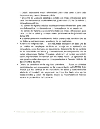 • DISEC establecerá metas diferenciales para cada delito y para cada
departamento y metropolitana de policía.
• El comité de vigilancia estratégico establecerá metas diferenciales para
cada uno de los delitos y contravenciones, y para cada uno de los distritos o
comandos operativos.
• El comité de vigilancia táctico establecerá metas diferenciales para cada
uno de los delitos y contravenciones, y para cada una de las estaciones.
• El comité de vigilancia operacional establecerá metas diferenciales para
cada uno de los delitos y contravenciones, y cada una de las jurisdicciones
de los CAI.
• El comandante de CAI establecerá metas diferenciales para cada uno de
los delitos y contravenciones, y cada uno de los cuadrantes.
 Criterio de compensación. Los resultados alcanzados en cada uno de
los niveles de despliegue recibirán un puntaje en la evaluación del
comandante, en su formulario de seguimiento, dependiendo de los cambios
en los indicadores de delitos y contravenciones, en comparación con las
metas diferenciales fijadas. El puntaje adicional y el puntaje demeritorio
serán proporcionales en relación con las metas fijadas. La aplicación de
este principio aclara los aspectos correspondientes al Decreto 1800 del 14
de septiembre de 2000.
 Criterio de centralidad de la seguridad ciudadana. Todas las unidades
especializadas son responsables de la implementación del MNVCC. Esto
implica que los cambios en los indicadores de delitos y contravenciones
afectarán el formulario de seguimiento de todos los funcionarios de las
especialidades y áreas de soporte, según su responsabilidad misional
frente a la problemática del cuadrante.
** Policía Nacional – Lineamientos generales de política - tomo 2.2. Modelo nacional de vigilancia comunitaria por cuadrantes.
 