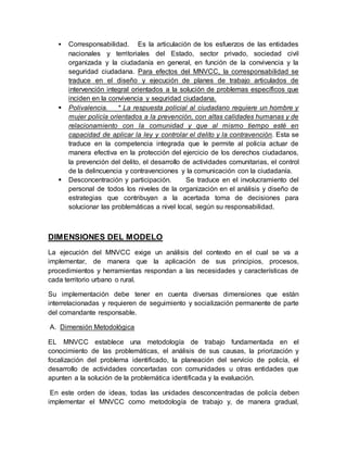  Corresponsabilidad. Es la articulación de los esfuerzos de las entidades
nacionales y territoriales del Estado, sector privado, sociedad civil
organizada y la ciudadanía en general, en función de la convivencia y la
seguridad ciudadana. Para efectos del MNVCC, la corresponsabilidad se
traduce en el diseño y ejecución de planes de trabajo articulados de
intervención integral orientados a la solución de problemas específicos que
inciden en la convivencia y seguridad ciudadana.
 Polivalencia. * La respuesta policial al ciudadano requiere un hombre y
mujer policía orientados a la prevención, con altas calidades humanas y de
relacionamiento con la comunidad y que al mismo tiempo esté en
capacidad de aplicar la ley y controlar el delito y la contravención. Esta se
traduce en la competencia integrada que le permite al policía actuar de
manera efectiva en la protección del ejercicio de los derechos ciudadanos,
la prevención del delito, el desarrollo de actividades comunitarias, el control
de la delincuencia y contravenciones y la comunicación con la ciudadanía.
 Desconcentración y participación. Se traduce en el involucramiento del
personal de todos los niveles de la organización en el análisis y diseño de
estrategias que contribuyan a la acertada toma de decisiones para
solucionar las problemáticas a nivel local, según su responsabilidad.
DIMENSIONES DEL MODELO
La ejecución del MNVCC exige un análisis del contexto en el cual se va a
implementar, de manera que la aplicación de sus principios, procesos,
procedimientos y herramientas respondan a las necesidades y características de
cada territorio urbano o rural.
Su implementación debe tener en cuenta diversas dimensiones que están
interrelacionadas y requieren de seguimiento y socialización permanente de parte
del comandante responsable.
A. Dimensión Metodológica
EL MNVCC establece una metodología de trabajo fundamentada en el
conocimiento de las problemáticas, el análisis de sus causas, la priorización y
focalización del problema identificado, la planeación del servicio de policía, el
desarrollo de actividades concertadas con comunidades u otras entidades que
apunten a la solución de la problemática identificada y la evaluación.
En este orden de ideas, todas las unidades desconcentradas de policía deben
implementar el MNVCC como metodología de trabajo y, de manera gradual,
 
