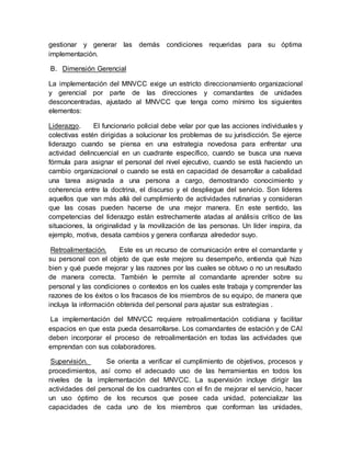 gestionar y generar las demás condiciones requeridas para su óptima
implementación.
B. Dimensión Gerencial
La implementación del MNVCC exige un estricto direccionamiento organizacional
y gerencial por parte de las direcciones y comandantes de unidades
desconcentradas, ajustado al MNVCC que tenga como mínimo los siguientes
elementos:
Liderazgo. El funcionario policial debe velar por que las acciones individuales y
colectivas estén dirigidas a solucionar los problemas de su jurisdicción. Se ejerce
liderazgo cuando se piensa en una estrategia novedosa para enfrentar una
actividad delincuencial en un cuadrante específico, cuando se busca una nueva
fórmula para asignar el personal del nivel ejecutivo, cuando se está haciendo un
cambio organizacional o cuando se está en capacidad de desarrollar a cabalidad
una tarea asignada a una persona a cargo, demostrando conocimiento y
coherencia entre la doctrina, el discurso y el despliegue del servicio. Son líderes
aquellos que van más allá del cumplimiento de actividades rutinarias y consideran
que las cosas pueden hacerse de una mejor manera. En este sentido, las
competencias del liderazgo están estrechamente atadas al análisis crítico de las
situaciones, la originalidad y la movilización de las personas. Un líder inspira, da
ejemplo, motiva, desata cambios y genera confianza alrededor suyo.
Retroalimentación. Este es un recurso de comunicación entre el comandante y
su personal con el objeto de que este mejore su desempeño, entienda qué hizo
bien y qué puede mejorar y las razones por las cuales se obtuvo o no un resultado
de manera correcta. También le permite al comandante aprender sobre su
personal y las condiciones o contextos en los cuales este trabaja y comprender las
razones de los éxitos o los fracasos de los miembros de su equipo, de manera que
incluya la información obtenida del personal para ajustar sus estrategias .
La implementación del MNVCC requiere retroalimentación cotidiana y facilitar
espacios en que esta pueda desarrollarse. Los comandantes de estación y de CAI
deben incorporar el proceso de retroalimentación en todas las actividades que
emprendan con sus colaboradores.
Supervisión. Se orienta a verificar el cumplimiento de objetivos, procesos y
procedimientos, así como el adecuado uso de las herramientas en todos los
niveles de la implementación del MNVCC. La supervisión incluye dirigir las
actividades del personal de los cuadrantes con el fin de mejorar el servicio, hacer
un uso óptimo de los recursos que posee cada unidad, potencializar las
capacidades de cada uno de los miembros que conforman las unidades,
 
