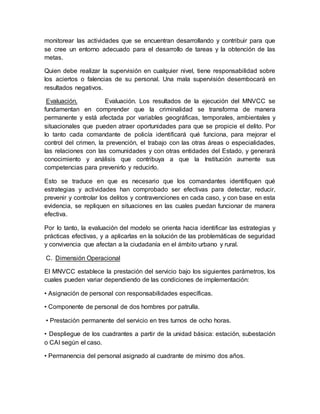 monitorear las actividades que se encuentran desarrollando y contribuir para que
se cree un entorno adecuado para el desarrollo de tareas y la obtención de las
metas.
Quien debe realizar la supervisión en cualquier nivel, tiene responsabilidad sobre
los aciertos o falencias de su personal. Una mala supervisión desembocará en
resultados negativos.
Evaluación. Evaluación. Los resultados de la ejecución del MNVCC se
fundamentan en comprender que la criminalidad se transforma de manera
permanente y está afectada por variables geográficas, temporales, ambientales y
situacionales que pueden atraer oportunidades para que se propicie el delito. Por
lo tanto cada comandante de policía identificará qué funciona, para mejorar el
control del crimen, la prevención, el trabajo con las otras áreas o especialidades,
las relaciones con las comunidades y con otras entidades del Estado, y generará
conocimiento y análisis que contribuya a que la Institución aumente sus
competencias para prevenirlo y reducirlo.
Esto se traduce en que es necesario que los comandantes identifiquen qué
estrategias y actividades han comprobado ser efectivas para detectar, reducir,
prevenir y controlar los delitos y contravenciones en cada caso, y con base en esta
evidencia, se repliquen en situaciones en las cuales puedan funcionar de manera
efectiva.
Por lo tanto, la evaluación del modelo se orienta hacia identificar las estrategias y
prácticas efectivas, y a aplicarlas en la solución de las problemáticas de seguridad
y convivencia que afectan a la ciudadanía en el ámbito urbano y rural.
C. Dimensión Operacional
El MNVCC establece la prestación del servicio bajo los siguientes parámetros, los
cuales pueden variar dependiendo de las condiciones de implementación:
• Asignación de personal con responsabilidades específicas.
• Componente de personal de dos hombres por patrulla.
• Prestación permanente del servicio en tres turnos de ocho horas.
• Despliegue de los cuadrantes a partir de la unidad básica: estación, subestación
o CAI según el caso.
• Permanencia del personal asignado al cuadrante de mínimo dos años.
 