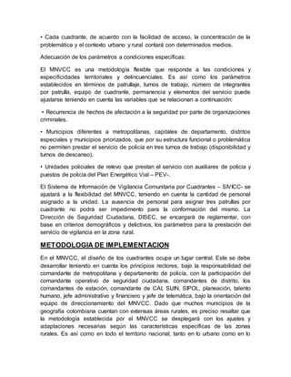 • Cada cuadrante, de acuerdo con la facilidad de acceso, la concentración de la
problemática y el contexto urbano y rural contará con determinados medios.
Adecuación de los parámetros a condiciones específicas:
El MNVCC es una metodología flexible que responde a las condiciones y
especificidades territoriales y delincuenciales. Es así como los parámetros
establecidos en términos de patrullaje, turnos de trabajo, número de integrantes
por patrulla, equipo de cuadrante, permanencia y elementos del servicio puede
ajustarse teniendo en cuenta las variables que se relacionan a continuación:
• Recurrencia de hechos de afectación a la seguridad por parte de organizaciones
criminales.
• Municipios diferentes a metropolitanas, capitales de departamento, distritos
especiales y municipios priorizados, que por su estructura funcional o problemática
no permiten prestar el servicio de policía en tres turnos de trabajo (disponibilidad y
turnos de descanso).
• Unidades policiales de relevo que prestan el servicio con auxiliares de policía y
puestos de policía del Plan Energético Vial – PEV-.
El Sistema de Información de Vigilancia Comunitaria por Cuadrantes – SIVICC- se
ajustará a la flexibilidad del MNVCC, teniendo en cuenta la cantidad de personal
asignado a la unidad. La ausencia de personal para asignar tres patrullas por
cuadrante no podrá ser impedimento para la conformación del mismo. La
Dirección de Seguridad Ciudadana, DISEC, se encargará de reglamentar, con
base en criterios demográficos y delictivos, los parámetros para la prestación del
servicio de vigilancia en la zona rural.
METODOLOGIA DE IMPLEMENTACION
En el MNVCC, el diseño de los cuadrantes ocupa un lugar central. Este se debe
desarrollar teniendo en cuenta los principios rectores, bajo la responsabilidad del
comandante de metropolitana y departamento de policía, con la participación del
comandante operativo de seguridad ciudadana, comandantes de distrito, los
comandantes de estación, comandante de CAI, SIJIN, SIPOL, planeación, talento
humano, jefe administrativo y financiero y jefe de telemática, bajo la orientación del
equipo de direccionamiento del MNVCC. Dado que muchos municipios de la
geografía colombiana cuentan con extensas áreas rurales, es preciso resaltar que
la metodología establecida por el MNVCC se desplegará con los ajustes y
adaptaciones necesarias según las características específicas de las zonas
rurales. Es así como en todo el territorio nacional, tanto en lo urbano como en lo
 