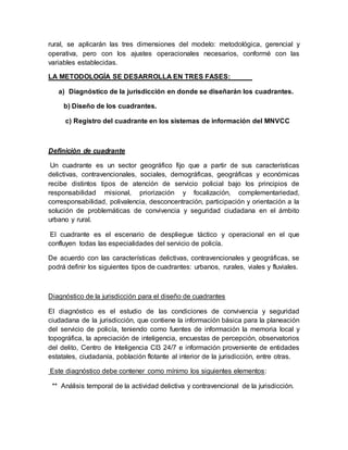 rural, se aplicarán las tres dimensiones del modelo: metodológica, gerencial y
operativa, pero con los ajustes operacionales necesarios, conformé con las
variables establecidas.
LA METODOLOGÍA SE DESARROLLA EN TRES FASES:
a) Diagnóstico de la jurisdicción en donde se diseñarán los cuadrantes.
b) Diseño de los cuadrantes.
c) Registro del cuadrante en los sistemas de información del MNVCC
Definición de cuadrante
Un cuadrante es un sector geográfico fijo que a partir de sus características
delictivas, contravencionales, sociales, demográficas, geográficas y económicas
recibe distintos tipos de atención de servicio policial bajo los principios de
responsabilidad misional, priorización y focalización, complementariedad,
corresponsabilidad, polivalencia, desconcentración, participación y orientación a la
solución de problemáticas de convivencia y seguridad ciudadana en el ámbito
urbano y rural.
El cuadrante es el escenario de despliegue táctico y operacional en el que
confluyen todas las especialidades del servicio de policía.
De acuerdo con las características delictivas, contravencionales y geográficas, se
podrá definir los siguientes tipos de cuadrantes: urbanos, rurales, viales y fluviales.
Diagnóstico de la jurisdicción para el diseño de cuadrantes
El diagnóstico es el estudio de las condiciones de convivencia y seguridad
ciudadana de la jurisdicción, que contiene la información básica para la planeación
del servicio de policía, teniendo como fuentes de información la memoria local y
topográfica, la apreciación de inteligencia, encuestas de percepción, observatorios
del delito, Centro de Inteligencia CI3 24/7 e información proveniente de entidades
estatales, ciudadanía, población flotante al interior de la jurisdicción, entre otras.
Este diagnóstico debe contener como mínimo los siguientes elementos:
** Análisis temporal de la actividad delictiva y contravencional de la jurisdicción.
 