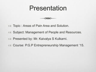 Presentation
 Topic : Areas of Pain Area and Solution.
 Subject: Management of People and Resources.
 Presented by: Mr. Kaivalya S Kulkarni.
 Course: P.G.P Entrepreneurship Management ‘15.
 
