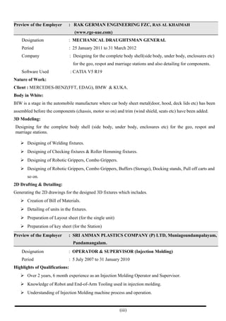 Preview of the Employer : RAK GERMAN ENGINEERING FZC, RAS AL KHAIMAH
(www.rge-uae.com)
Designation : MECHANICAL DRAUGHTSMAN GENERAL
Period : 25 January 2011 to 31 March 2012
Company : Designing for the complete body shell(side body, under body, enclosures etc)
for the geo, respot and marriage stations and also detailing for components.
Software Used : CATIA V5 R19
Nature of Work:
Client : MERCEDES-BENZ(FFT, EDAG), BMW & KUKA.
Body in White:
BIW is a stage in the automobile manufacture where car body sheet metal(door, hood, deck lids etc) has been
assembled before the components (chassis, motor so on) and trim (wind shield, seats etc) have been added.
3D Modeling:
Designing for the complete body shell (side body, under body, enclosures etc) for the geo, respot and
marriage stations.
 Designing of Welding fixtures.
 Designing of Checking fixtures & Roller Hemming fixtures.
 Designing of Robotic Grippers, Combo Grippers.
 Designing of Robotic Grippers, Combo Grippers, Buffers (Storage), Docking stands, Pull off carts and
so on.
2D Drafting & Detailing:
Generating the 2D drawings for the designed 3D fixtures which includes.
 Creation of Bill of Materials.
 Detailing of units in the fixtures.
 Preparation of Layout sheet (for the single unit)
 Preparation of key sheet (for the Station)
Preview of the Employer : SRI AMMAN PLASTICS COMPANY (P) LTD, Muniagoundampalayam,
Pandamangalam.
Designation : OPERATOR & SUPERVISOR (Injection Molding)
Period : 5 July 2007 to 31 January 2010
Highlights of Qualifications:
 Over 2 years, 6 month experience as an Injection Molding Operator and Supervisor.
 Knowledge of Robot and End-of-Arm Tooling used in injection molding.
 Understanding of Injection Molding machine process and operation.
(iii)
 