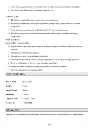  Great time-management skills and able to work well under pressure in order to meet deadlines.
 Experience with JIT manufacturing-broadcasting process.
Technical Skills:
 The ability to read and interpret various blueprints and drawings.
 The ability to troubleshoot and diagnose pneumatic and hydraulic systems and install different
components.
 Some experience operating and troubleshooting PLC’s and proximity sensors.
 The ability to use simple intricate measuring tools in order to inspect, compare and analyze
components.
Work Experience: -
Supervised the production of jobs
 Prepared daily report, daily housekeeping is performed, job start-up and shut down procedure are
followed.
 Ensured parts meet Quality Standards.
 Manage and monitor employee labour distribution.
 Planning daily production activities, analysis of production follow-up, monitoring operations.
 Perform trouble shoot of defective parts and adjust accordingly.
 Ensure machine is running to the specifications listed on master set-up sheet.
 Perform machine shut down as scheduled.
PERSONAL DETAILS:
Date of Birth : 03.07.1986
Gender : Male
Marital Status : Single
Nationality : Indian
Linguistic Skills : English, Tamil
Passport no : H2741938
DECLARATION:
I hereby declare that all the above-furnished information is true and correct to the best of my knowledge.
(iv)
 