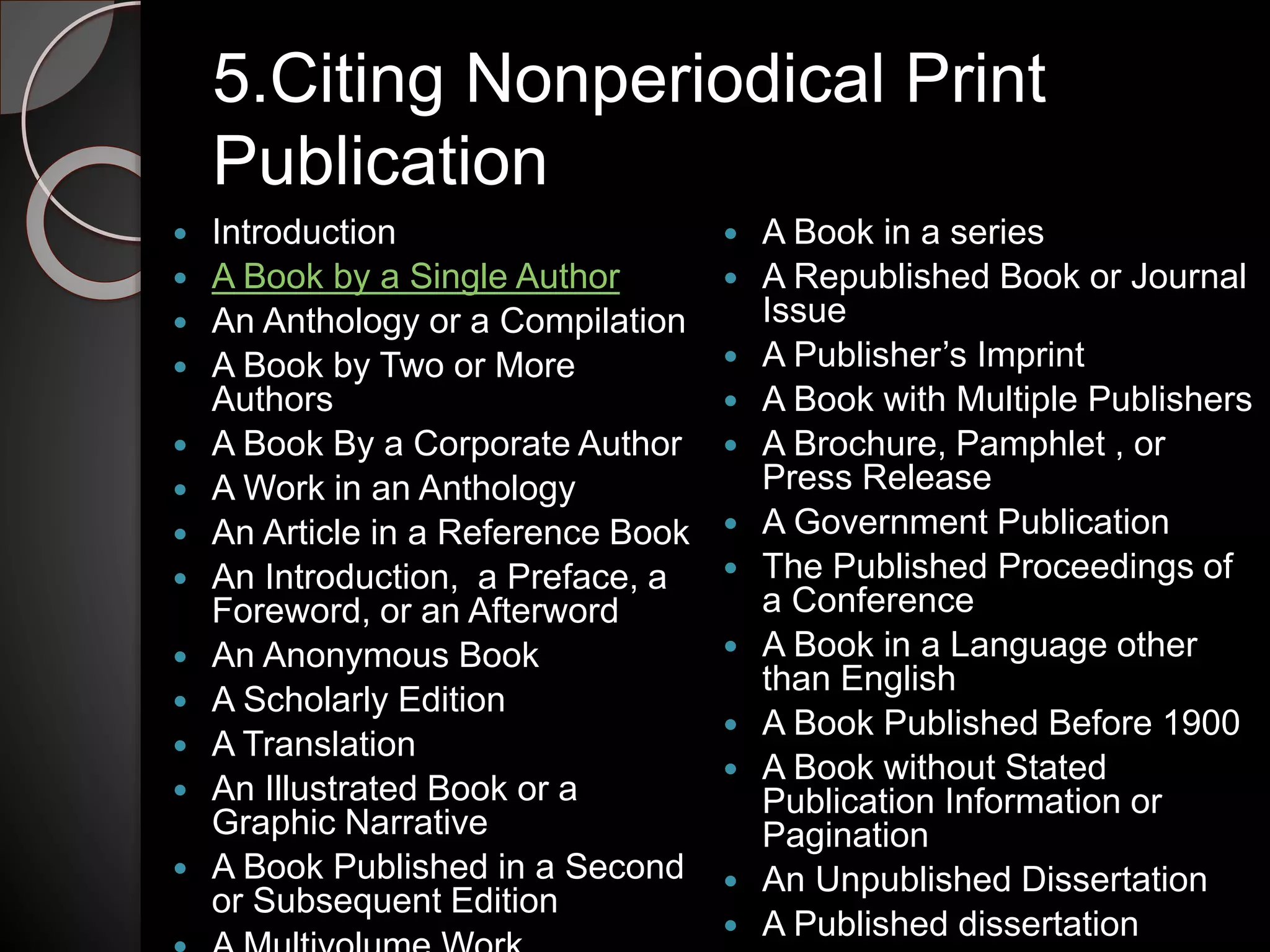 5.Citing Nonperiodical Print
Publication
 Introduction
 A Book by a Single Author
 An Anthology or a Compilation
 A Book by Two or More
Authors
 A Book By a Corporate Author
 A Work in an Anthology
 An Article in a Reference Book
 An Introduction, a Preface, a
Foreword, or an Afterword
 An Anonymous Book
 A Scholarly Edition
 A Translation
 An Illustrated Book or a
Graphic Narrative
 A Book Published in a Second
or Subsequent Edition
 A Book in a series
 A Republished Book or Journal
Issue
 A Publisher’s Imprint
 A Book with Multiple Publishers
 A Brochure, Pamphlet , or
Press Release
 A Government Publication
 The Published Proceedings of
a Conference
 A Book in a Language other
than English
 A Book Published Before 1900
 A Book without Stated
Publication Information or
Pagination
 An Unpublished Dissertation
 A Published dissertation
 