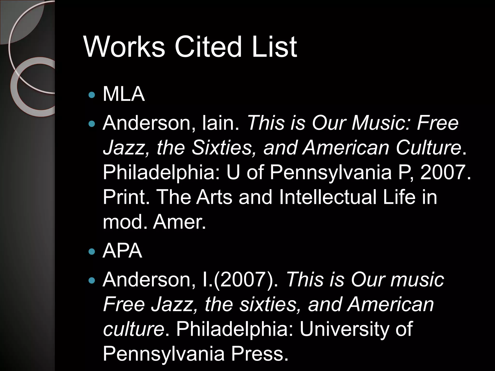 Works Cited List
 MLA
 Anderson, lain. This is Our Music: Free
Jazz, the Sixties, and American Culture.
Philadelphia: U of Pennsylvania P, 2007.
Print. The Arts and Intellectual Life in
mod. Amer.
 APA
 Anderson, I.(2007). This is Our music
Free Jazz, the sixties, and American
culture. Philadelphia: University of
Pennsylvania Press.
 