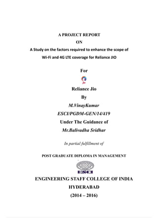 A PROJECT REPORT
ON
A Study on the factors required to enhance the scope of
Wi-Fi and 4G LTE coverage for Reliance JIO
For
Reliance Jio
By
M.VinayKumar
ESCI/PGDM-GEN/14/419
Under The Guidance of
Mr.Balivadha Sridhar
In partial fulfillment of
POST GRADUATE DIPLOMA IN MANAGEMENT
ENGINEERING STAFF COLLEGE OF INDIA
HYDERABAD
(2014 – 2016)
 