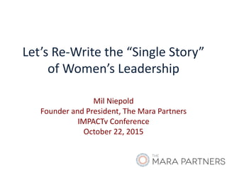 Let’s Re-Write the “Single Story”
of Women’s Leadership
Mil Niepold
Founder and President, The Mara Partners
IMPACTv Conference
October 22, 2015
 