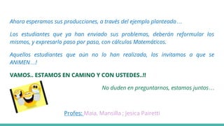 Ahora esperamos sus producciones, a través del ejemplo planteado…
Los estudiantes que ya han enviado sus problemas, deberán reformular los
mismos, y expresarlo paso por paso, con cálculos Matemáticos.
Aquellos estudiantes que aún no lo han realizado, los invitamos a que se
ANIMEN…!
VAMOS.. ESTAMOS EN CAMINO Y CON USTEDES..!!
No duden en preguntarnos, estamos juntos…
Profes: Maia, Mansilla ; Jesica Pairetti
 