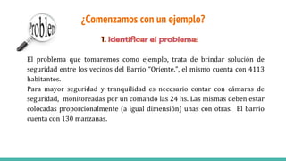 ¿Comenzamos con un ejemplo?
El problema que tomaremos como ejemplo, trata de brindar solución de
seguridad entre los vecinos del Barrio “Oriente.”, el mismo cuenta con 4113
habitantes.
Para mayor seguridad y tranquilidad es necesario contar con cámaras de
seguridad, monitoreadas por un comando las 24 hs. Las mismas deben estar
colocadas proporcionalmente (a igual dimensión) unas con otras. El barrio
cuenta con 130 manzanas.
 