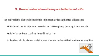 En el problema planteado, podemos implementar las siguientes soluciones:
 Las cámaras de seguridad estarían en cada esquina, por mejor iluminación.
 Calcular cuántas cuadras tiene dicho barrio.
 Realizar el cálculo matemático para conocer qué cantidad de cámaras se utiliza.
 